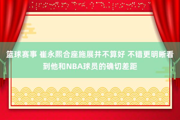 篮球赛事 崔永熙合座施展并不算好 不错更明晰看到他和NBA球员的确切差距