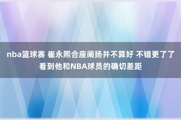 nba篮球赛 崔永熙合座阐扬并不算好 不错更了了看到他和NBA球员的确切差距