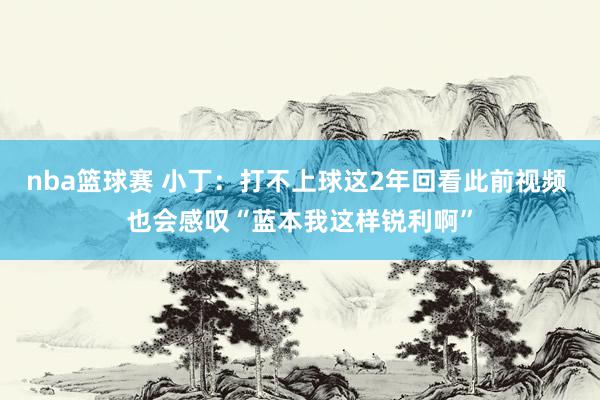 nba篮球赛 小丁：打不上球这2年回看此前视频 也会感叹“蓝本我这样锐利啊”