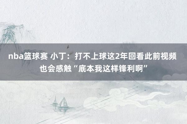 nba篮球赛 小丁：打不上球这2年回看此前视频 也会感触“底本我这样锋利啊”