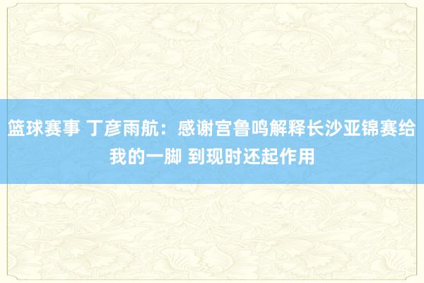 篮球赛事 丁彦雨航：感谢宫鲁鸣解释长沙亚锦赛给我的一脚 到现时还起作用