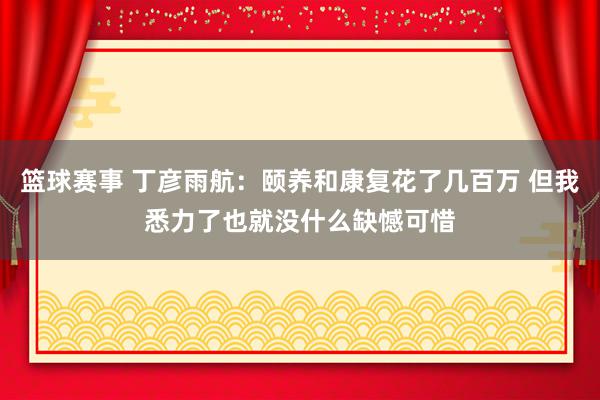 篮球赛事 丁彦雨航：颐养和康复花了几百万 但我悉力了也就没什么缺憾可惜