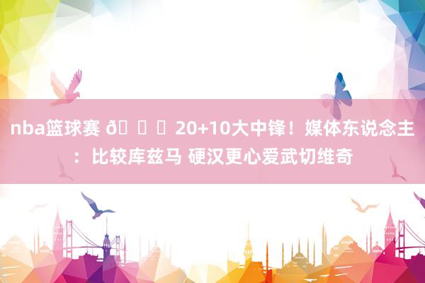 nba篮球赛 😋20+10大中锋！媒体东说念主：比较库兹马 硬汉更心爱武切维奇