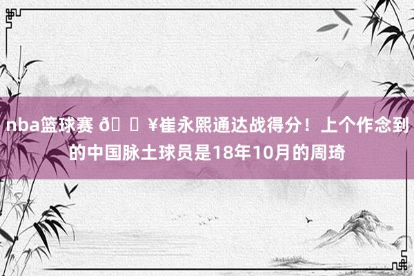 nba篮球赛 🔥崔永熙通达战得分！上个作念到的中国脉土球员是18年10月的周琦