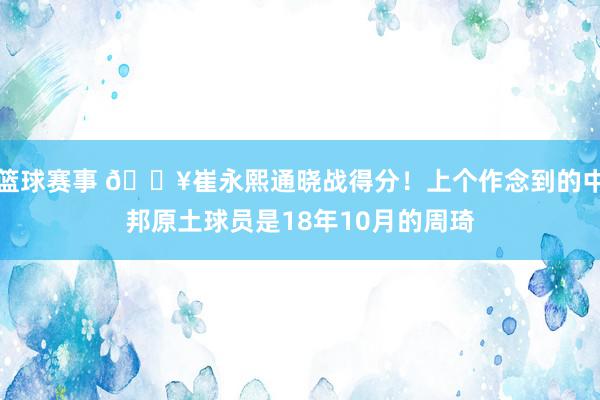 篮球赛事 🔥崔永熙通晓战得分！上个作念到的中邦原土球员是18年10月的周琦