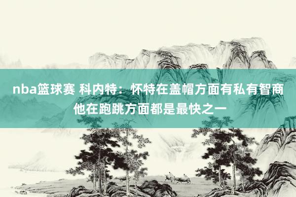 nba篮球赛 科内特：怀特在盖帽方面有私有智商 他在跑跳方面都是最快之一