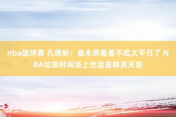 nba篮球赛 孔德昕：崔永熙看着不成太平日了 NBA垃圾时间场上也皆是精英天禀