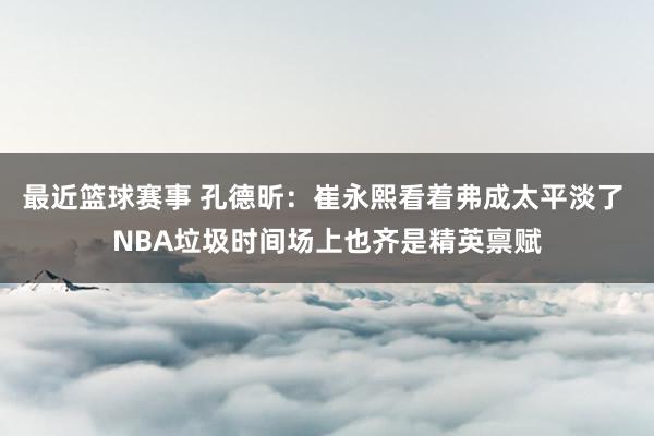 最近篮球赛事 孔德昕：崔永熙看着弗成太平淡了 NBA垃圾时间场上也齐是精英禀赋