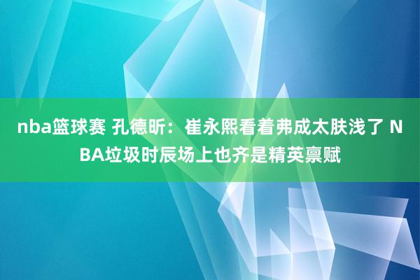 nba篮球赛 孔德昕：崔永熙看着弗成太肤浅了 NBA垃圾时辰场上也齐是精英禀赋