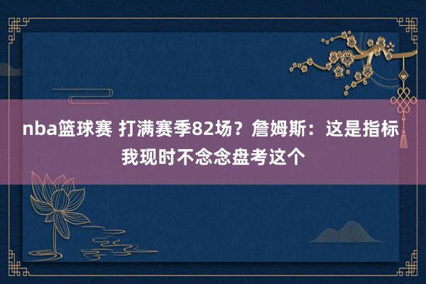 nba篮球赛 打满赛季82场？詹姆斯：这是指标 我现时不念念盘考这个