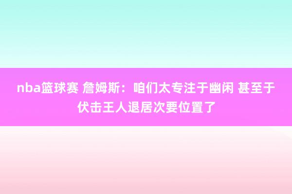 nba篮球赛 詹姆斯：咱们太专注于幽闲 甚至于伏击王人退居次要位置了