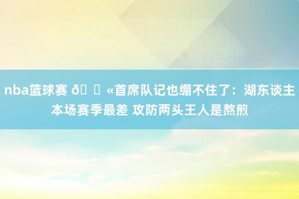 nba篮球赛 😫首席队记也绷不住了：湖东谈主本场赛季最差 攻防两头王人是熬煎