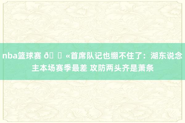 nba篮球赛 😫首席队记也绷不住了：湖东说念主本场赛季最差 攻防两头齐是萧条