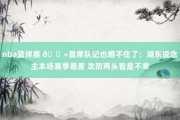 nba篮球赛 😫首席队记也绷不住了：湖东说念主本场赛季最差 攻防两头皆是不幸