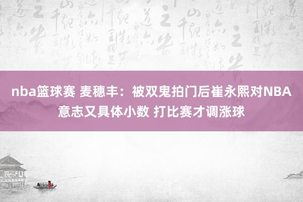 nba篮球赛 麦穗丰：被双鬼拍门后崔永熙对NBA意志又具体小数 打比赛才调涨球