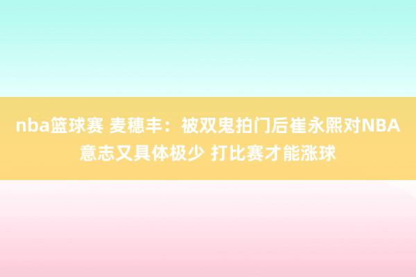 nba篮球赛 麦穗丰：被双鬼拍门后崔永熙对NBA意志又具体极少 打比赛才能涨球