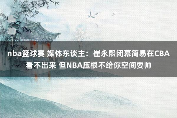 nba篮球赛 媒体东谈主：崔永熙闭幕简易在CBA看不出来 但NBA压根不给你空间耍帅