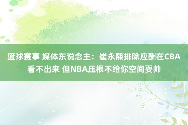 篮球赛事 媒体东说念主：崔永熙排除应酬在CBA看不出来 但NBA压根不给你空间耍帅