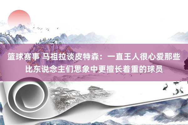 篮球赛事 马祖拉谈皮特森：一直王人很心爱那些比东说念主们思象中更擅长着重的球员