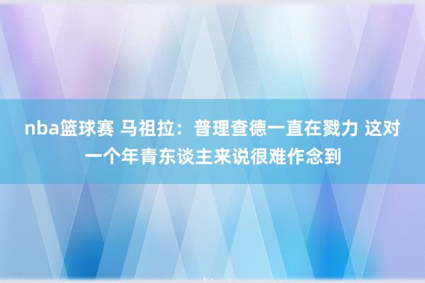 nba篮球赛 马祖拉：普理查德一直在戮力 这对一个年青东谈主来说很难作念到