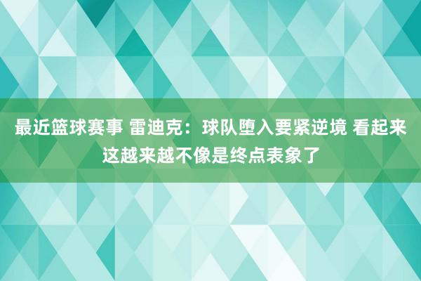 最近篮球赛事 雷迪克：球队堕入要紧逆境 看起来这越来越不像是终点表象了