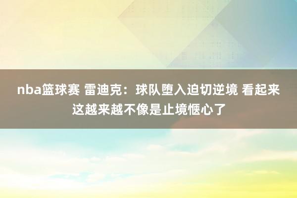 nba篮球赛 雷迪克：球队堕入迫切逆境 看起来这越来越不像是止境惬心了