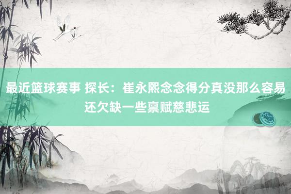 最近篮球赛事 探长：崔永熙念念得分真没那么容易 还欠缺一些禀赋慈悲运