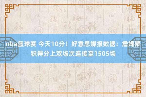 nba篮球赛 今天10分！好意思媒报数据：詹姆聚积得分上双场次连接至1505场