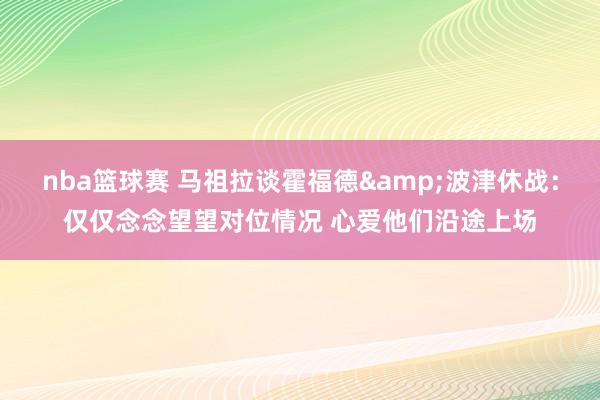 nba篮球赛 马祖拉谈霍福德&波津休战：仅仅念念望望对位情况 心爱他们沿途上场