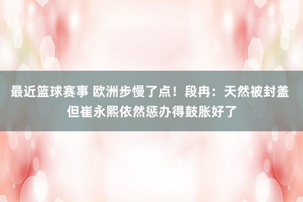 最近篮球赛事 欧洲步慢了点！段冉：天然被封盖 但崔永熙依然惩办得鼓胀好了