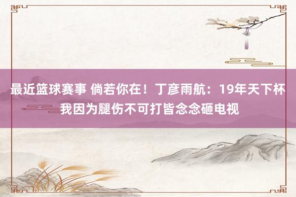 最近篮球赛事 倘若你在！丁彦雨航：19年天下杯 我因为腿伤不可打皆念念砸电视