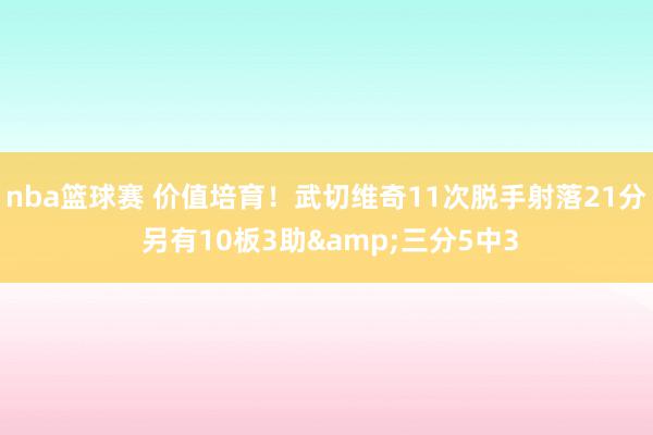 nba篮球赛 价值培育！武切维奇11次脱手射落21分 另有10板3助&三分5中3