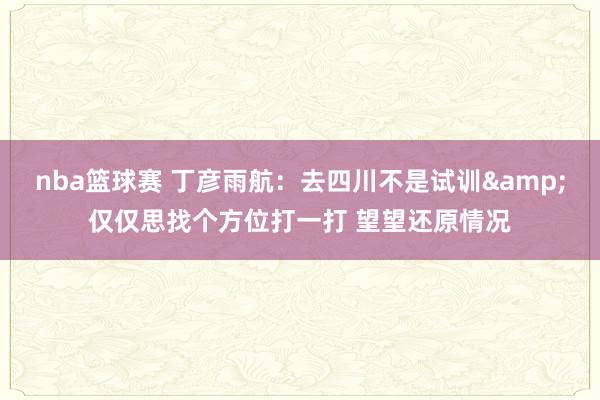 nba篮球赛 丁彦雨航：去四川不是试训&仅仅思找个方位打一打 望望还原情况