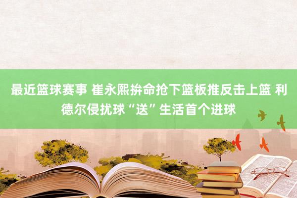 最近篮球赛事 崔永熙拚命抢下篮板推反击上篮 利德尔侵扰球“送”生活首个进球