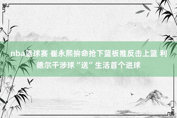 nba篮球赛 崔永熙拚命抢下篮板推反击上篮 利德尔干涉球“送”生活首个进球