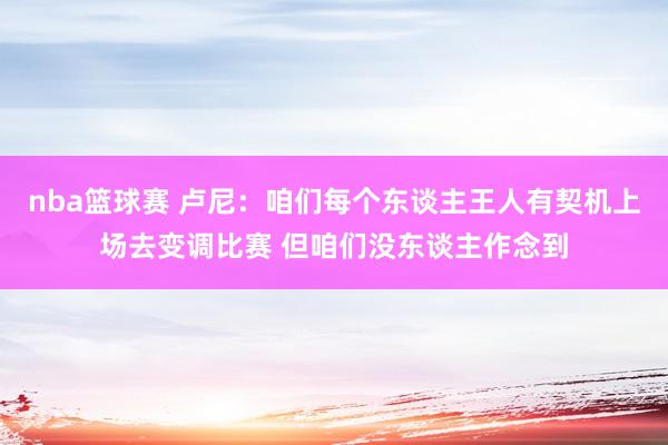 nba篮球赛 卢尼：咱们每个东谈主王人有契机上场去变调比赛 但咱们没东谈主作念到