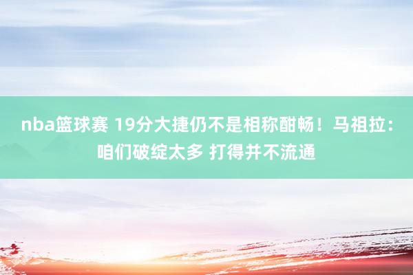 nba篮球赛 19分大捷仍不是相称酣畅！马祖拉：咱们破绽太多 打得并不流通