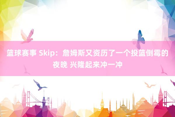 篮球赛事 Skip：詹姆斯又资历了一个投篮倒霉的夜晚 兴隆起来冲一冲