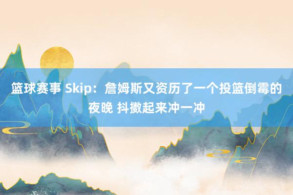 篮球赛事 Skip：詹姆斯又资历了一个投篮倒霉的夜晚 抖擞起来冲一冲