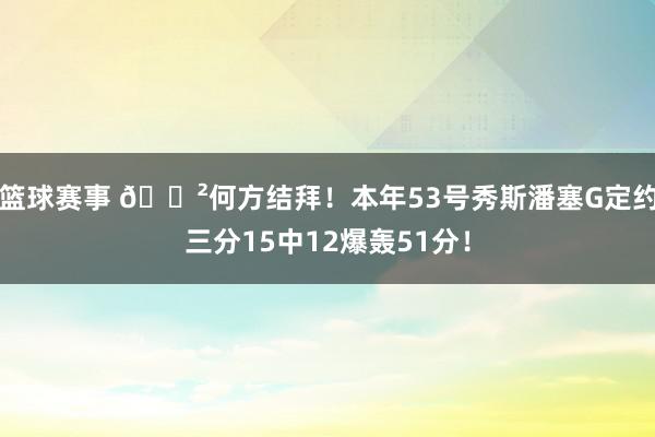 篮球赛事 😲何方结拜！本年53号秀斯潘塞G定约三分15中12爆轰51分！