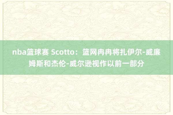 nba篮球赛 Scotto：篮网冉冉将扎伊尔-威廉姆斯和杰伦-威尔逊视作以前一部分