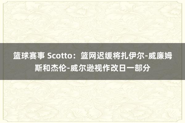 篮球赛事 Scotto：篮网迟缓将扎伊尔-威廉姆斯和杰伦-威尔逊视作改日一部分