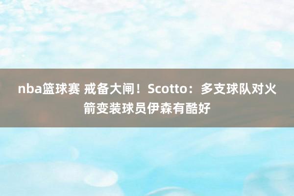 nba篮球赛 戒备大闸！Scotto：多支球队对火箭变装球员伊森有酷好