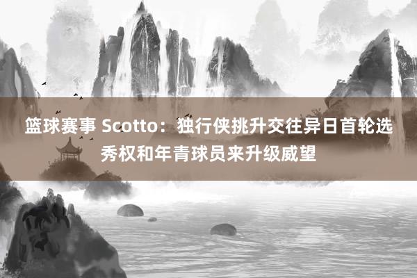 篮球赛事 Scotto：独行侠挑升交往异日首轮选秀权和年青球员来升级威望