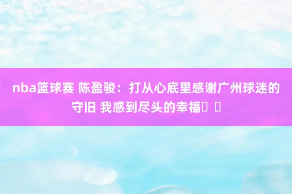 nba篮球赛 陈盈骏：打从心底里感谢广州球迷的守旧 我感到尽头的幸福❤️