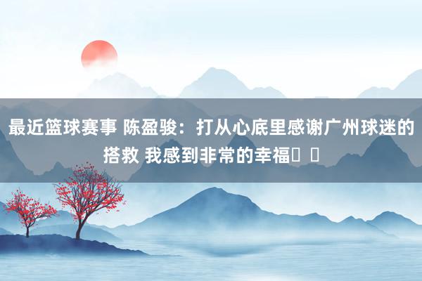 最近篮球赛事 陈盈骏：打从心底里感谢广州球迷的搭救 我感到非常的幸福❤️