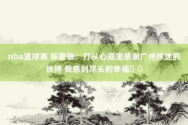 nba篮球赛 陈盈骏：打从心底里感谢广州球迷的扶持 我感到尽头的幸福❤️