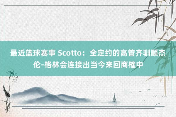 最近篮球赛事 Scotto：全定约的高管齐驯顺杰伦-格林会连接出当今来回商榷中