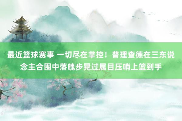 最近篮球赛事 一切尽在掌控！普理查德在三东说念主合围中落魄步晃过属目压哨上篮到手