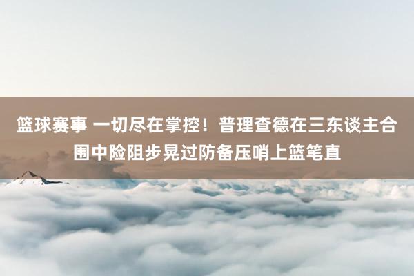 篮球赛事 一切尽在掌控！普理查德在三东谈主合围中险阻步晃过防备压哨上篮笔直